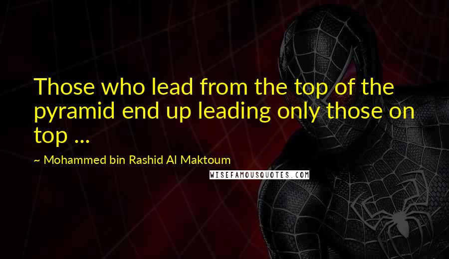 Mohammed Bin Rashid Al Maktoum Quotes: Those who lead from the top of the pyramid end up leading only those on top ...