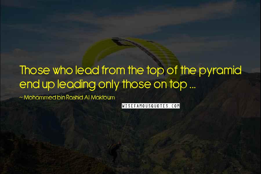 Mohammed Bin Rashid Al Maktoum Quotes: Those who lead from the top of the pyramid end up leading only those on top ...