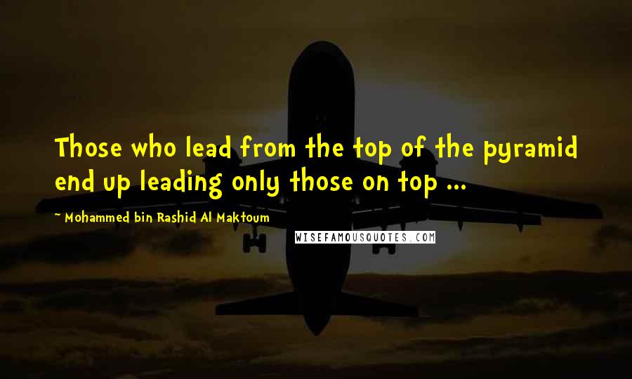 Mohammed Bin Rashid Al Maktoum Quotes: Those who lead from the top of the pyramid end up leading only those on top ...