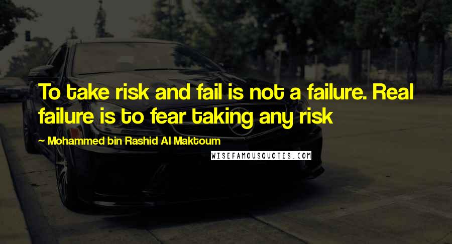 Mohammed Bin Rashid Al Maktoum Quotes: To take risk and fail is not a failure. Real failure is to fear taking any risk