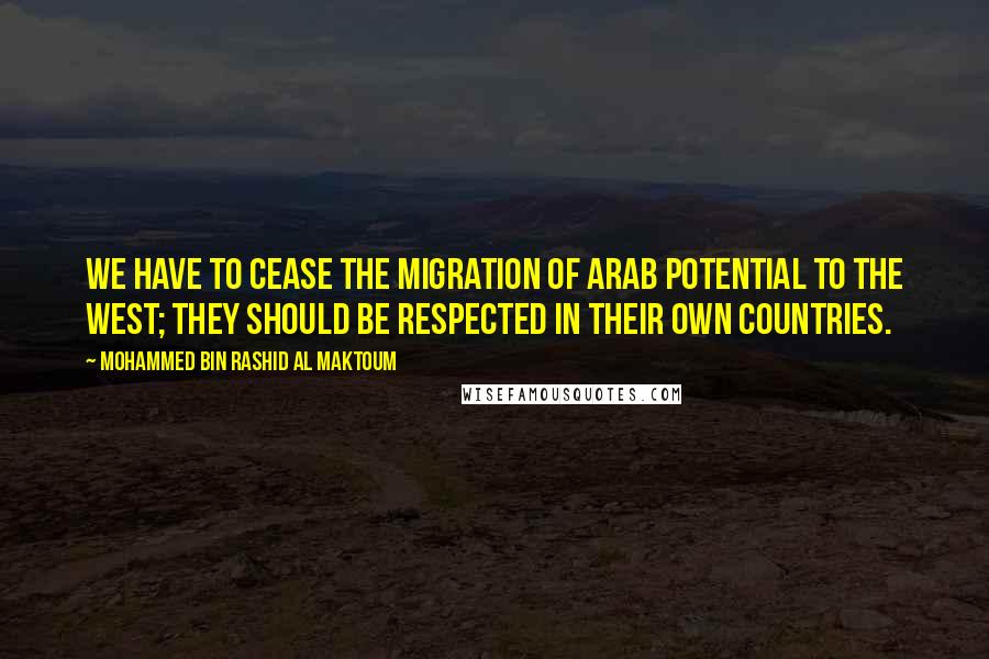 Mohammed Bin Rashid Al Maktoum Quotes: We have to cease the migration of Arab potential to the west; they should be respected in their own countries.