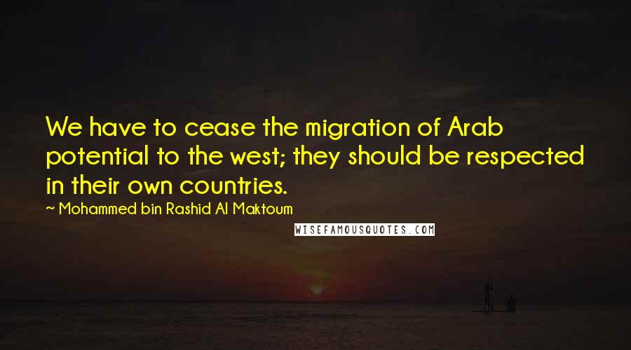 Mohammed Bin Rashid Al Maktoum Quotes: We have to cease the migration of Arab potential to the west; they should be respected in their own countries.