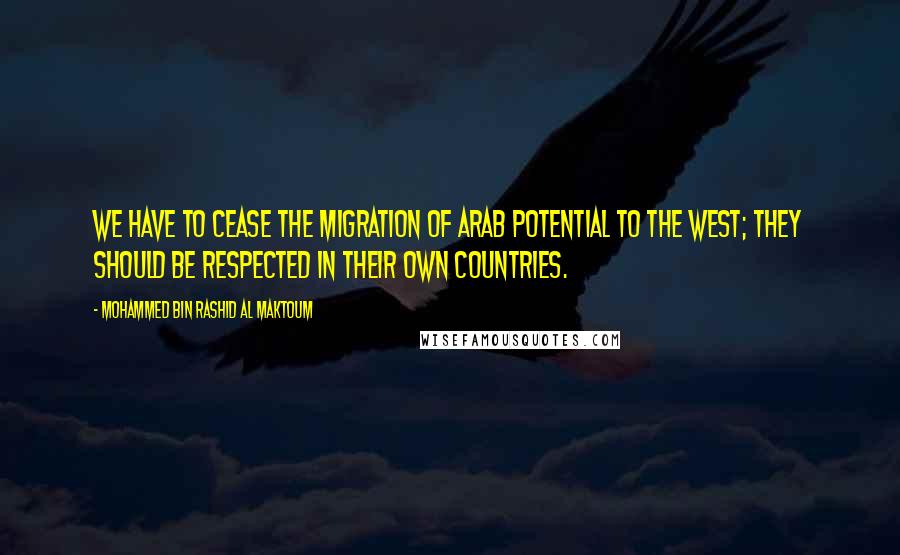 Mohammed Bin Rashid Al Maktoum Quotes: We have to cease the migration of Arab potential to the west; they should be respected in their own countries.