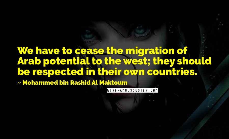 Mohammed Bin Rashid Al Maktoum Quotes: We have to cease the migration of Arab potential to the west; they should be respected in their own countries.