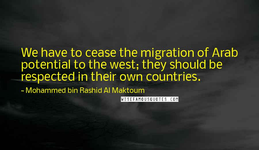 Mohammed Bin Rashid Al Maktoum Quotes: We have to cease the migration of Arab potential to the west; they should be respected in their own countries.