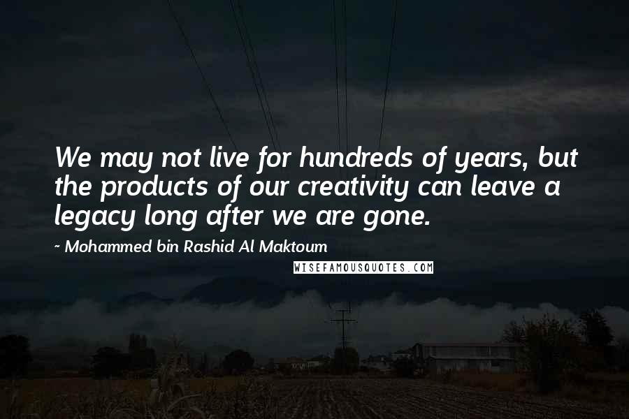 Mohammed Bin Rashid Al Maktoum Quotes: We may not live for hundreds of years, but the products of our creativity can leave a legacy long after we are gone.