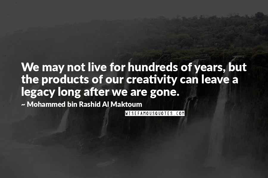 Mohammed Bin Rashid Al Maktoum Quotes: We may not live for hundreds of years, but the products of our creativity can leave a legacy long after we are gone.