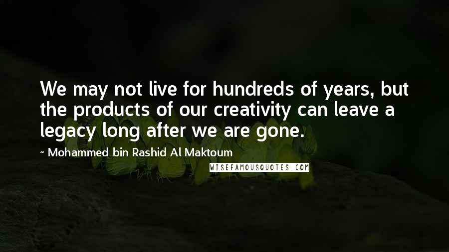 Mohammed Bin Rashid Al Maktoum Quotes: We may not live for hundreds of years, but the products of our creativity can leave a legacy long after we are gone.