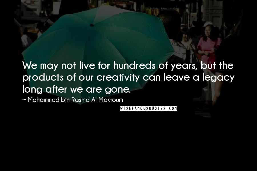 Mohammed Bin Rashid Al Maktoum Quotes: We may not live for hundreds of years, but the products of our creativity can leave a legacy long after we are gone.