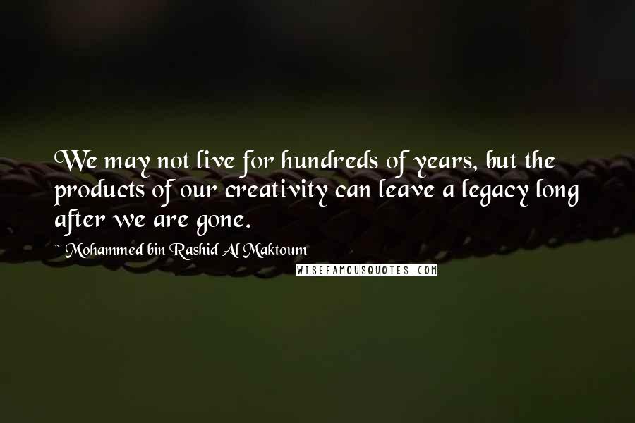 Mohammed Bin Rashid Al Maktoum Quotes: We may not live for hundreds of years, but the products of our creativity can leave a legacy long after we are gone.