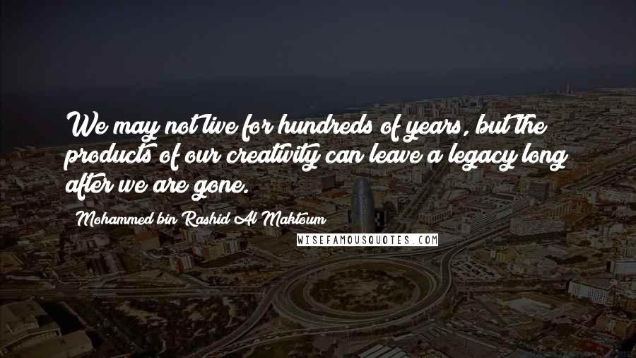 Mohammed Bin Rashid Al Maktoum Quotes: We may not live for hundreds of years, but the products of our creativity can leave a legacy long after we are gone.