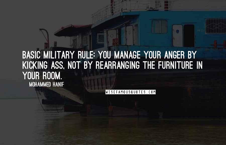 Mohammed Hanif Quotes: Basic military rule: you manage your anger by kicking ass, not by rearranging the furniture in your room.