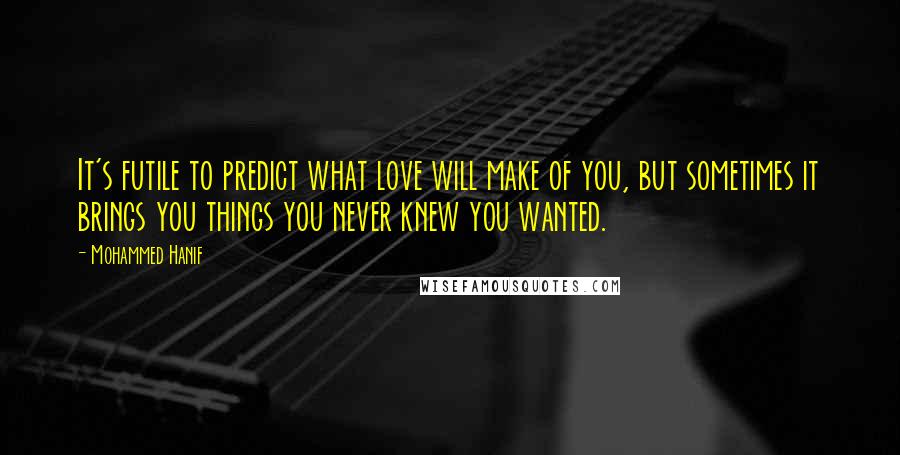 Mohammed Hanif Quotes: It's futile to predict what love will make of you, but sometimes it brings you things you never knew you wanted.