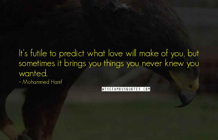 Mohammed Hanif Quotes: It's futile to predict what love will make of you, but sometimes it brings you things you never knew you wanted.