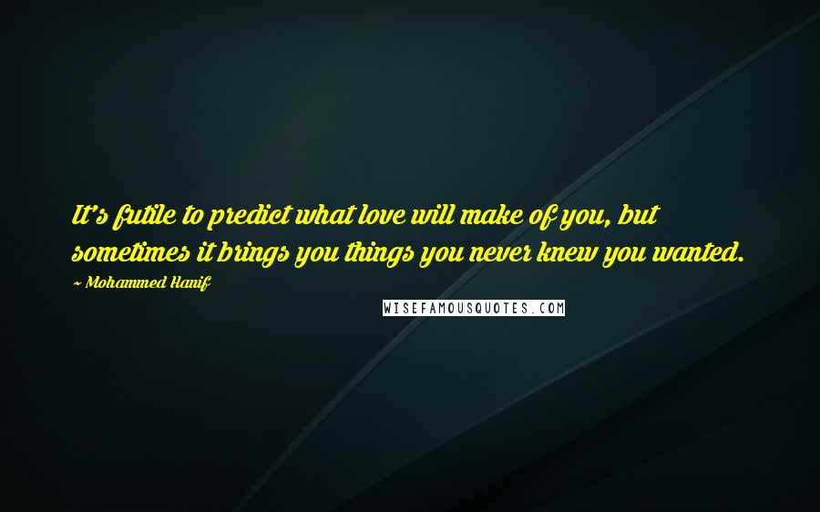 Mohammed Hanif Quotes: It's futile to predict what love will make of you, but sometimes it brings you things you never knew you wanted.