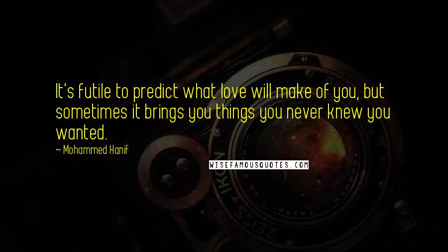 Mohammed Hanif Quotes: It's futile to predict what love will make of you, but sometimes it brings you things you never knew you wanted.