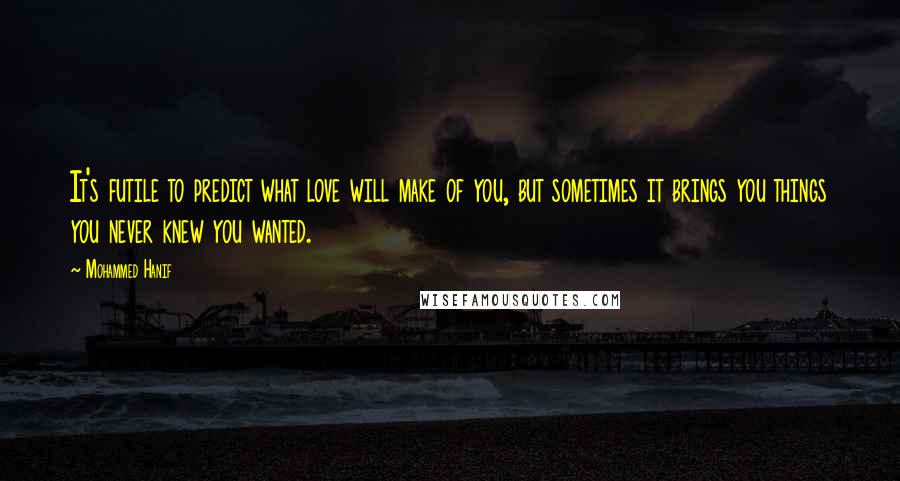 Mohammed Hanif Quotes: It's futile to predict what love will make of you, but sometimes it brings you things you never knew you wanted.