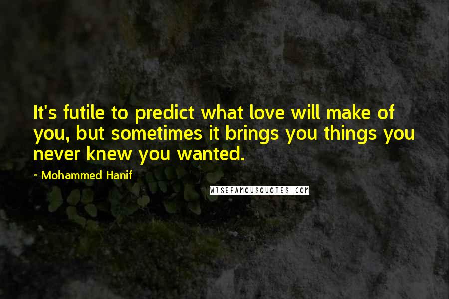 Mohammed Hanif Quotes: It's futile to predict what love will make of you, but sometimes it brings you things you never knew you wanted.