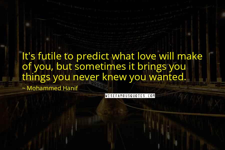 Mohammed Hanif Quotes: It's futile to predict what love will make of you, but sometimes it brings you things you never knew you wanted.