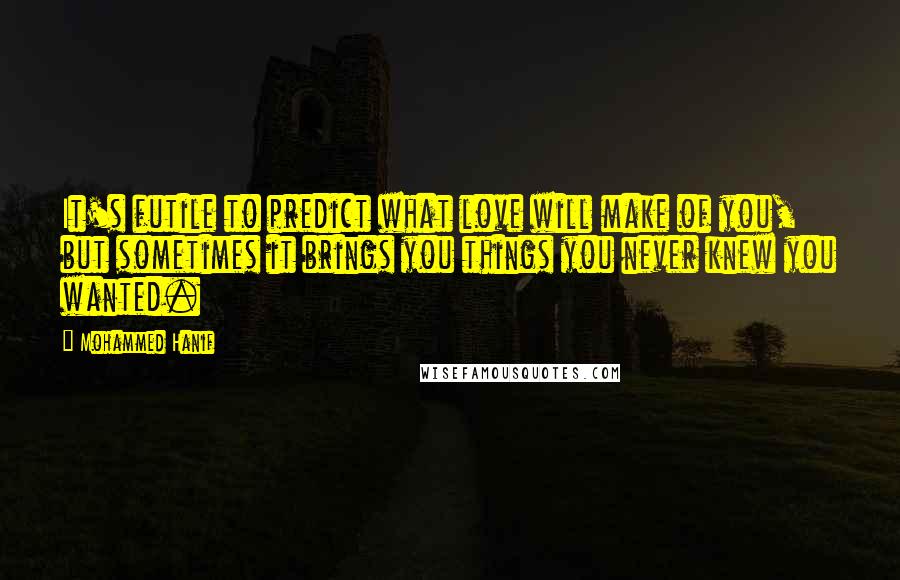 Mohammed Hanif Quotes: It's futile to predict what love will make of you, but sometimes it brings you things you never knew you wanted.