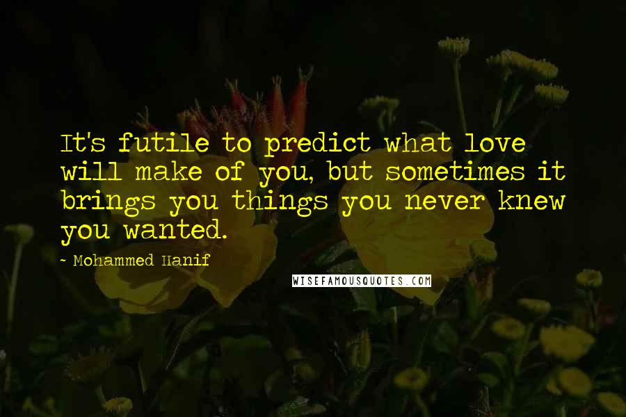 Mohammed Hanif Quotes: It's futile to predict what love will make of you, but sometimes it brings you things you never knew you wanted.