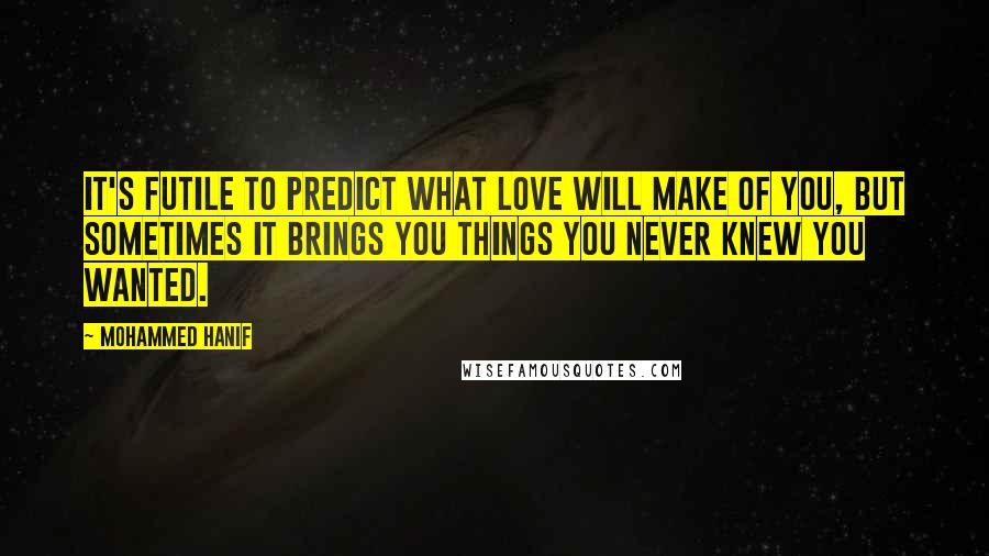 Mohammed Hanif Quotes: It's futile to predict what love will make of you, but sometimes it brings you things you never knew you wanted.