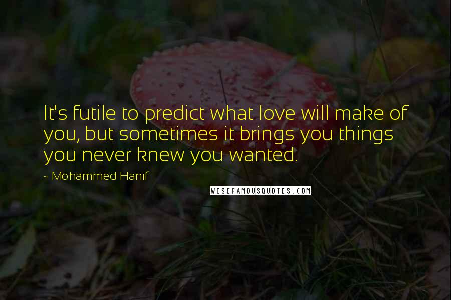 Mohammed Hanif Quotes: It's futile to predict what love will make of you, but sometimes it brings you things you never knew you wanted.