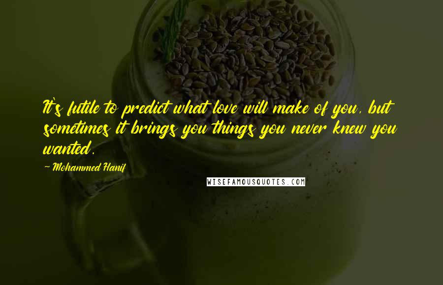 Mohammed Hanif Quotes: It's futile to predict what love will make of you, but sometimes it brings you things you never knew you wanted.