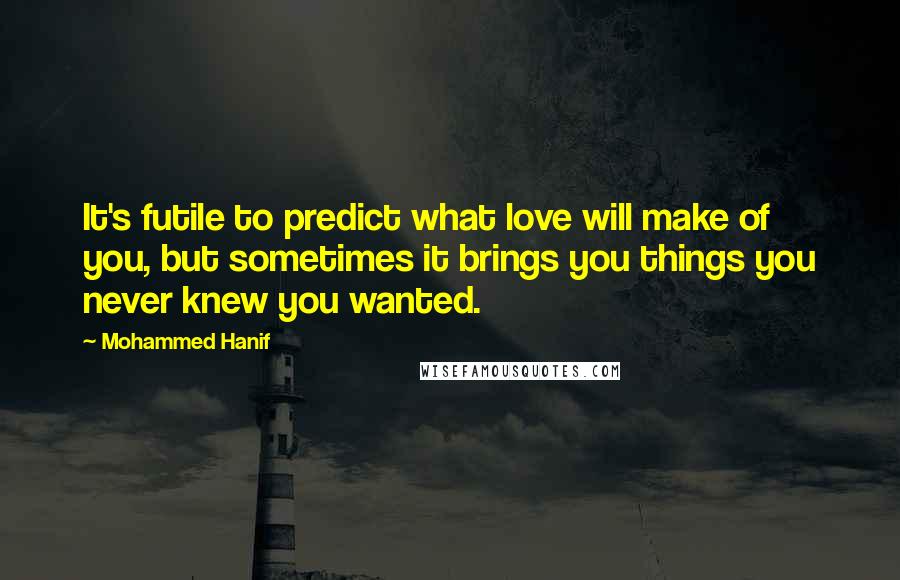 Mohammed Hanif Quotes: It's futile to predict what love will make of you, but sometimes it brings you things you never knew you wanted.