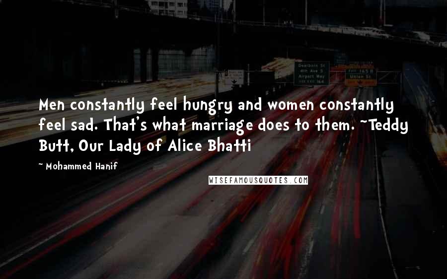 Mohammed Hanif Quotes: Men constantly feel hungry and women constantly feel sad. That's what marriage does to them. ~Teddy Butt, Our Lady of Alice Bhatti