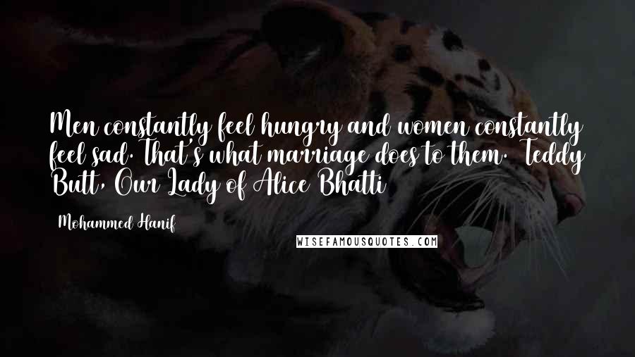 Mohammed Hanif Quotes: Men constantly feel hungry and women constantly feel sad. That's what marriage does to them. ~Teddy Butt, Our Lady of Alice Bhatti