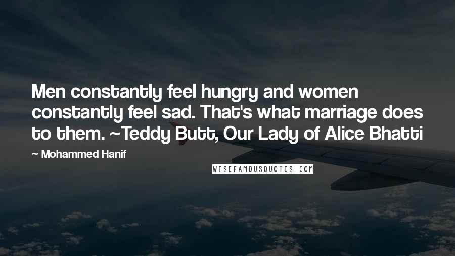 Mohammed Hanif Quotes: Men constantly feel hungry and women constantly feel sad. That's what marriage does to them. ~Teddy Butt, Our Lady of Alice Bhatti