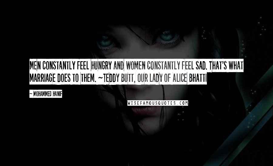 Mohammed Hanif Quotes: Men constantly feel hungry and women constantly feel sad. That's what marriage does to them. ~Teddy Butt, Our Lady of Alice Bhatti