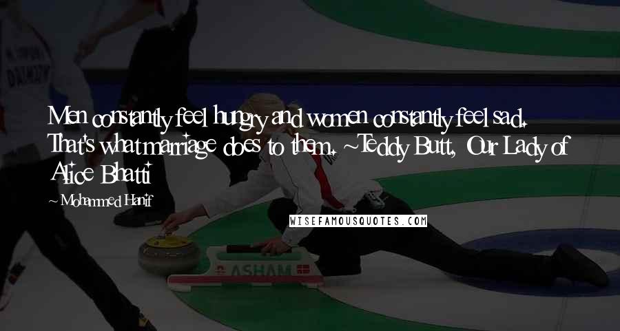 Mohammed Hanif Quotes: Men constantly feel hungry and women constantly feel sad. That's what marriage does to them. ~Teddy Butt, Our Lady of Alice Bhatti