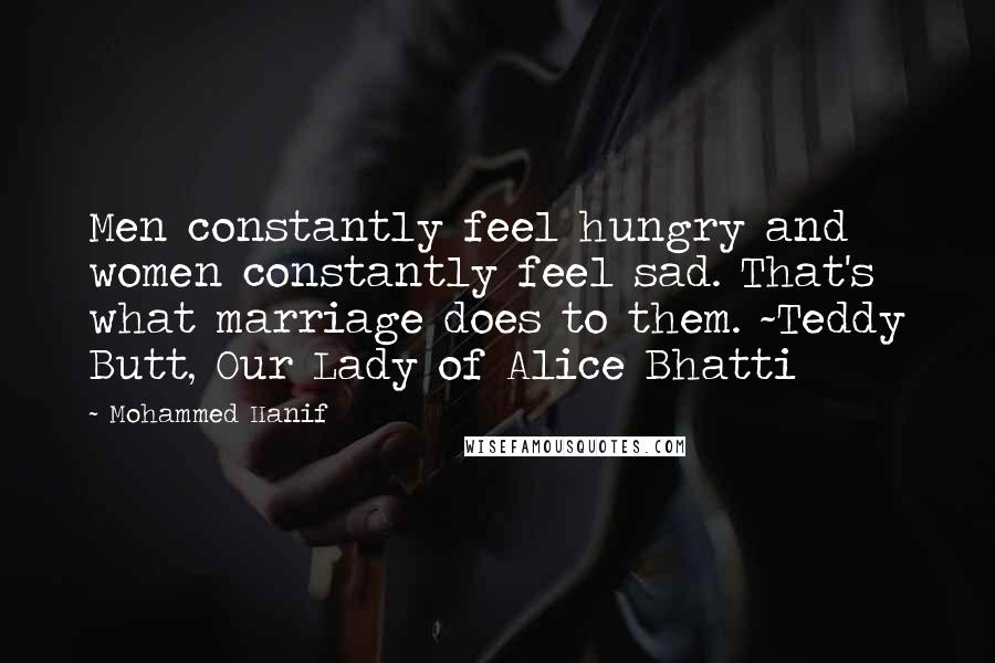 Mohammed Hanif Quotes: Men constantly feel hungry and women constantly feel sad. That's what marriage does to them. ~Teddy Butt, Our Lady of Alice Bhatti