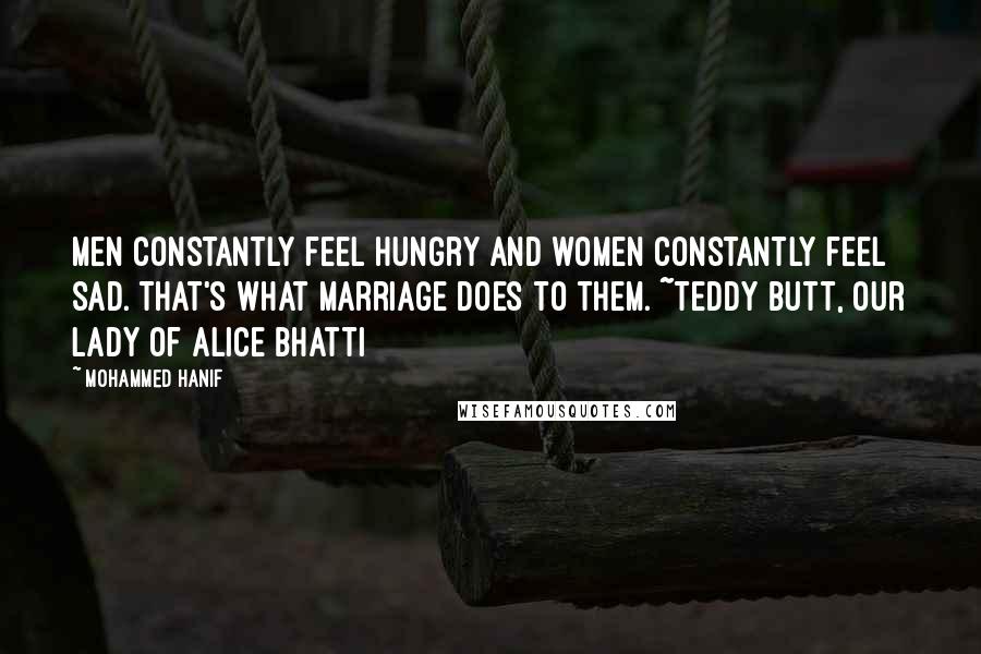 Mohammed Hanif Quotes: Men constantly feel hungry and women constantly feel sad. That's what marriage does to them. ~Teddy Butt, Our Lady of Alice Bhatti