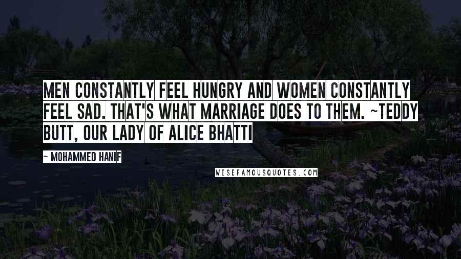 Mohammed Hanif Quotes: Men constantly feel hungry and women constantly feel sad. That's what marriage does to them. ~Teddy Butt, Our Lady of Alice Bhatti