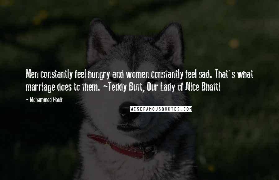 Mohammed Hanif Quotes: Men constantly feel hungry and women constantly feel sad. That's what marriage does to them. ~Teddy Butt, Our Lady of Alice Bhatti