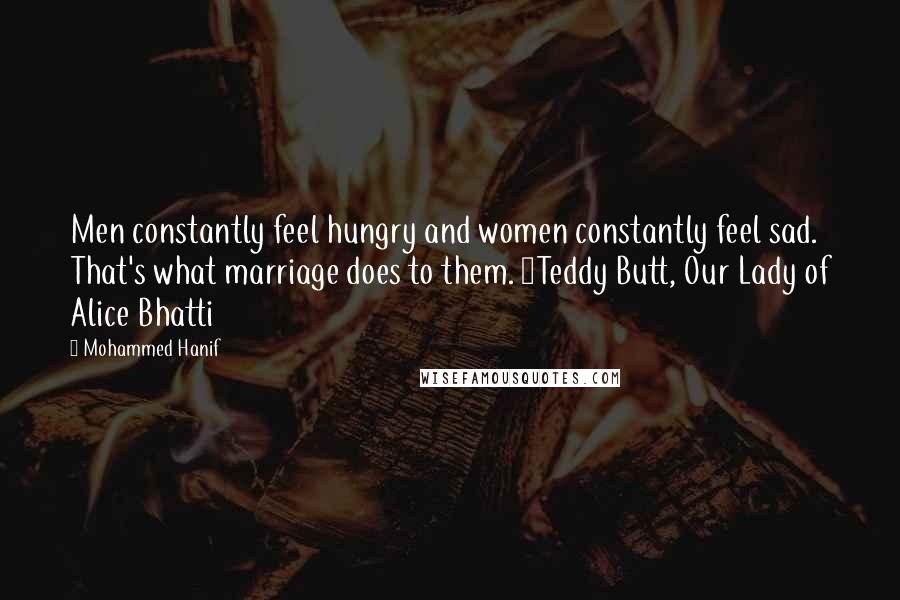 Mohammed Hanif Quotes: Men constantly feel hungry and women constantly feel sad. That's what marriage does to them. ~Teddy Butt, Our Lady of Alice Bhatti