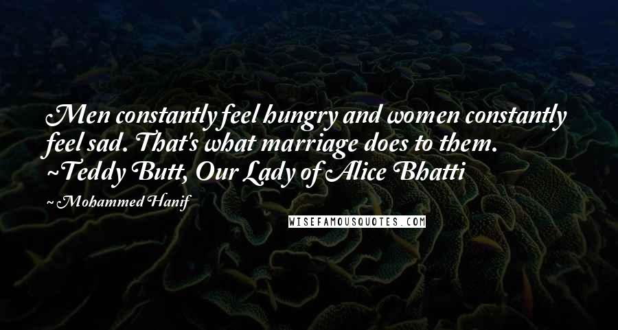 Mohammed Hanif Quotes: Men constantly feel hungry and women constantly feel sad. That's what marriage does to them. ~Teddy Butt, Our Lady of Alice Bhatti