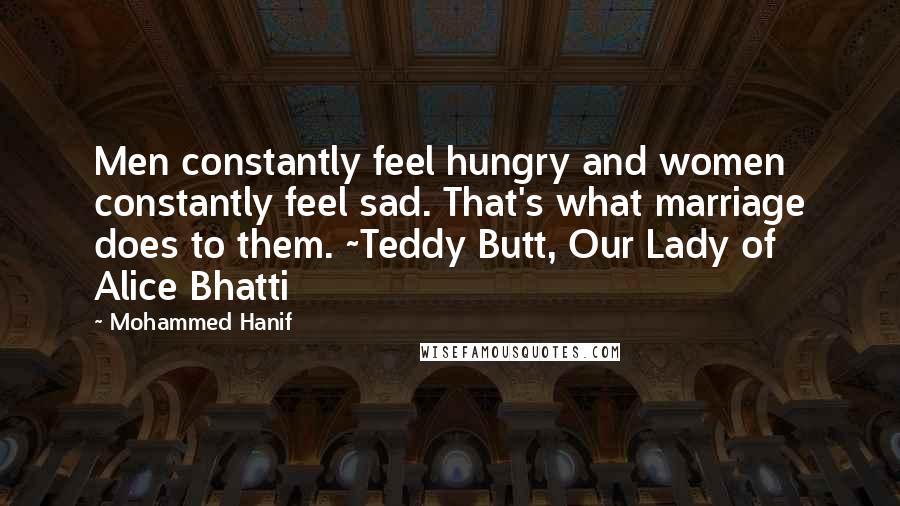 Mohammed Hanif Quotes: Men constantly feel hungry and women constantly feel sad. That's what marriage does to them. ~Teddy Butt, Our Lady of Alice Bhatti
