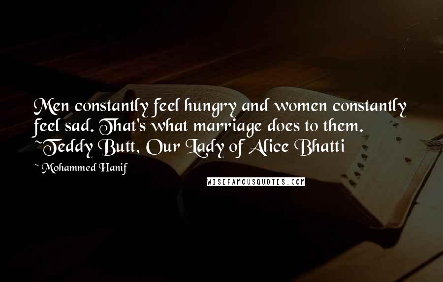 Mohammed Hanif Quotes: Men constantly feel hungry and women constantly feel sad. That's what marriage does to them. ~Teddy Butt, Our Lady of Alice Bhatti