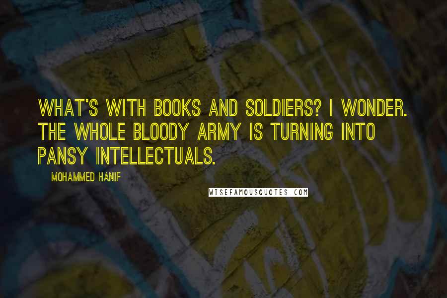 Mohammed Hanif Quotes: What's with books and soldiers? I wonder. The whole bloody army is turning into pansy intellectuals.