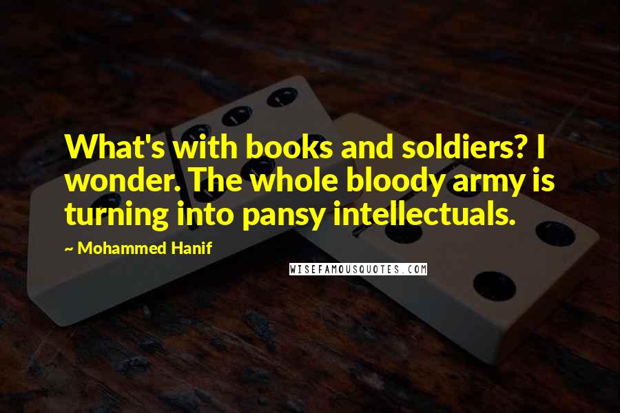 Mohammed Hanif Quotes: What's with books and soldiers? I wonder. The whole bloody army is turning into pansy intellectuals.