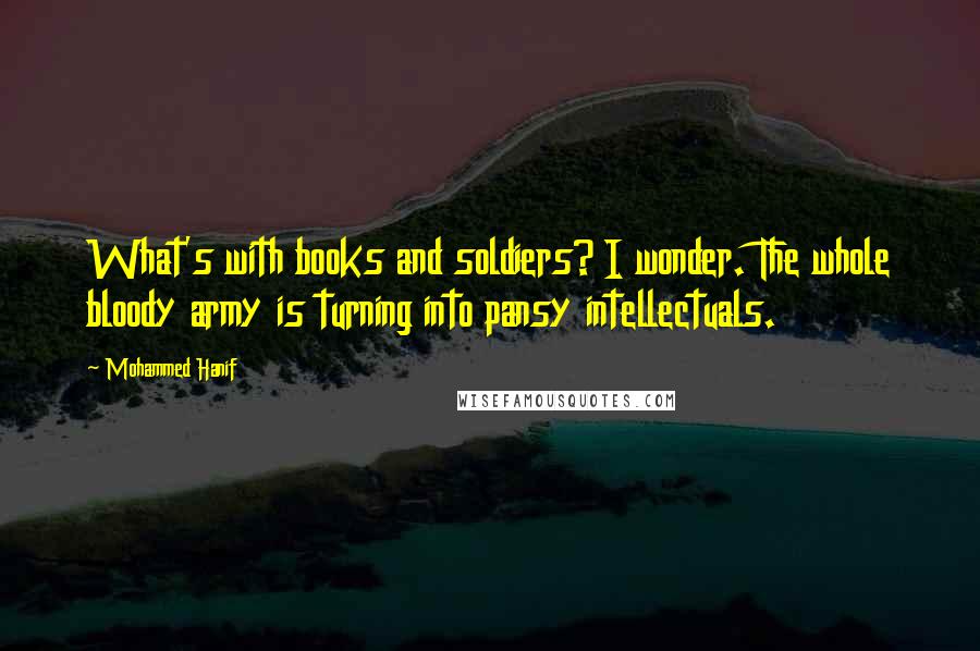 Mohammed Hanif Quotes: What's with books and soldiers? I wonder. The whole bloody army is turning into pansy intellectuals.