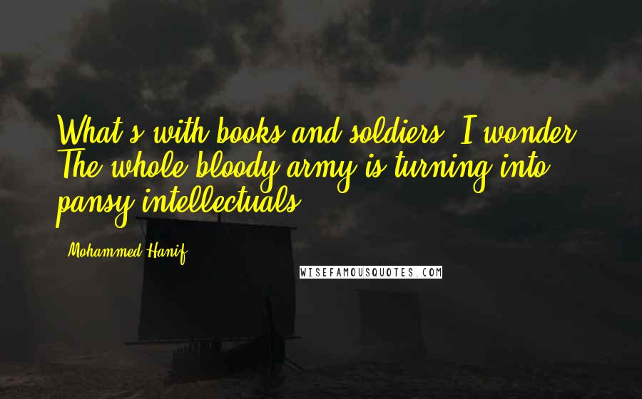 Mohammed Hanif Quotes: What's with books and soldiers? I wonder. The whole bloody army is turning into pansy intellectuals.