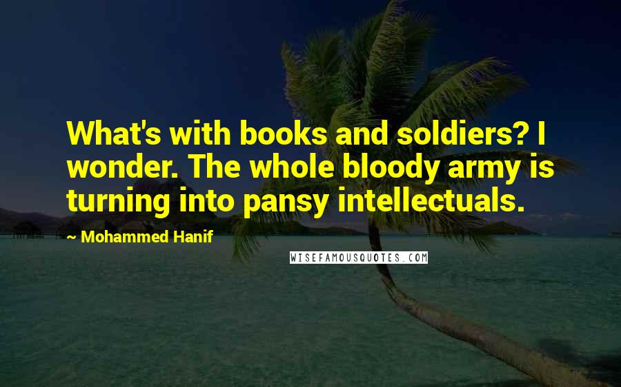 Mohammed Hanif Quotes: What's with books and soldiers? I wonder. The whole bloody army is turning into pansy intellectuals.