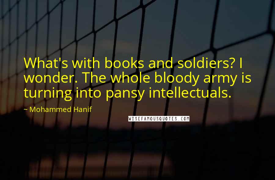 Mohammed Hanif Quotes: What's with books and soldiers? I wonder. The whole bloody army is turning into pansy intellectuals.