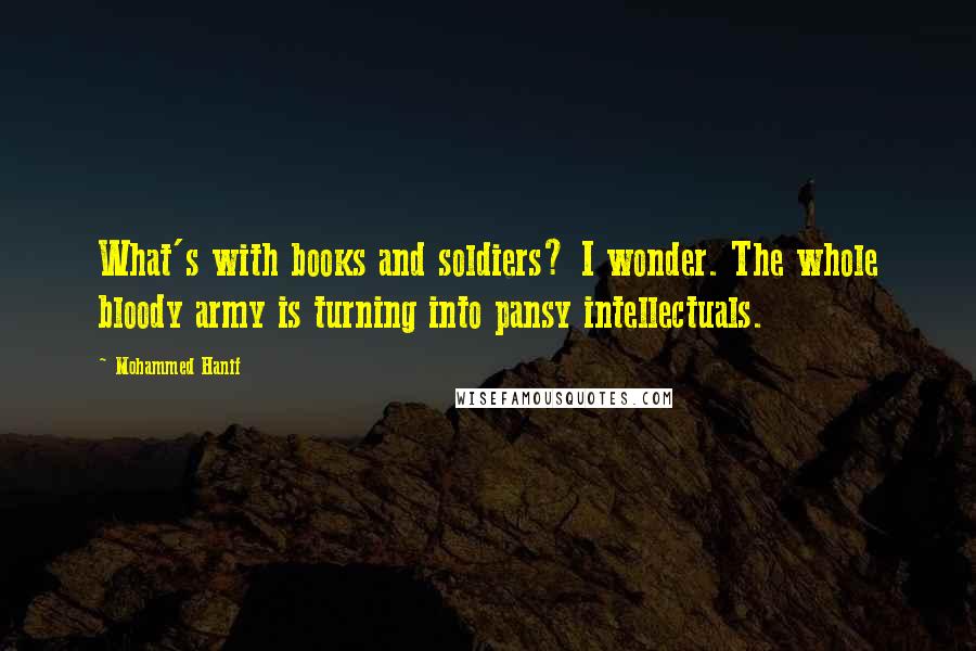 Mohammed Hanif Quotes: What's with books and soldiers? I wonder. The whole bloody army is turning into pansy intellectuals.