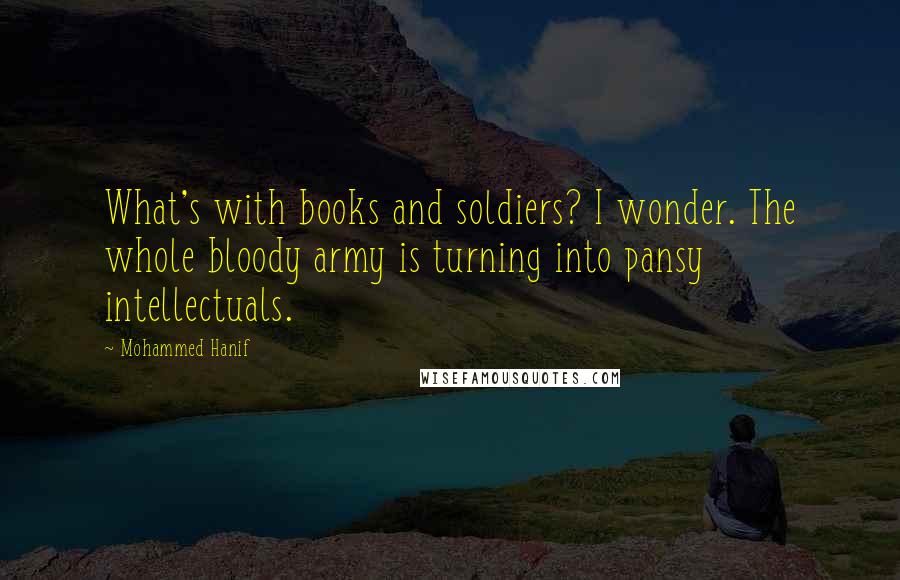 Mohammed Hanif Quotes: What's with books and soldiers? I wonder. The whole bloody army is turning into pansy intellectuals.